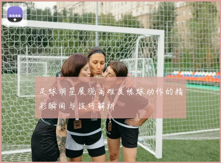 足球明星展现高难度练球动作的精彩瞬间与技巧解析
