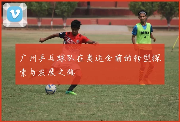广州乒乓球队在奥运会前的转型探索与发展之路