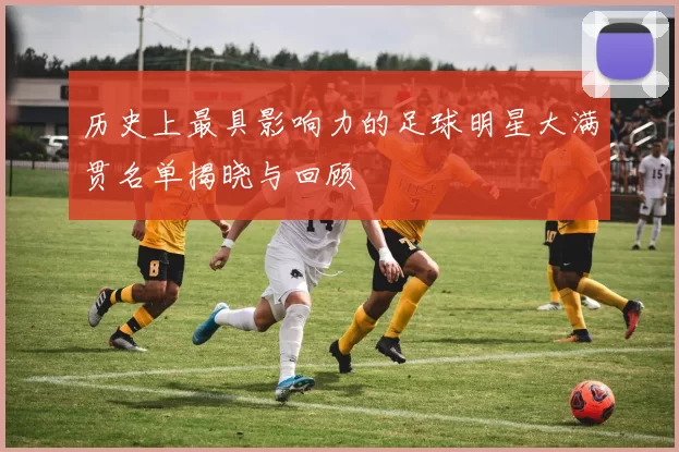 历史上最具影响力的足球明星大满贯名单揭晓与回顾
