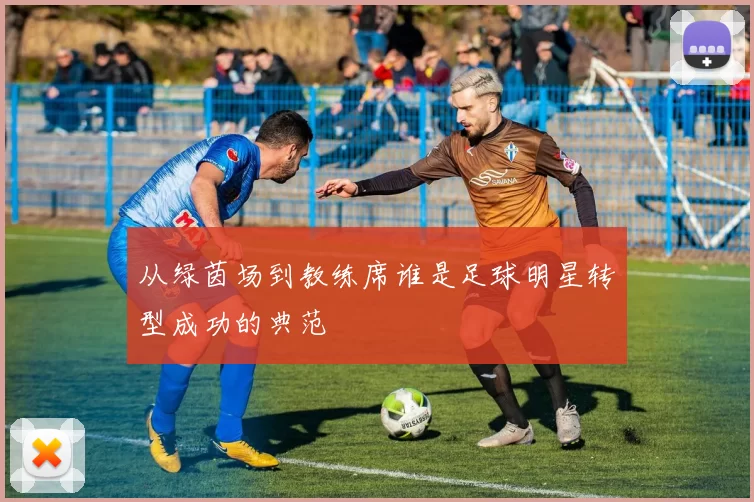 从绿茵场到教练席谁是足球明星转型成功的典范