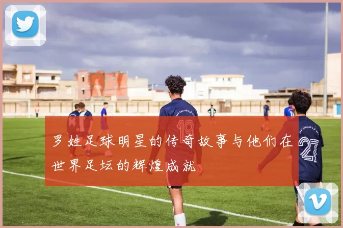 罗姓足球明星的传奇故事与他们在世界足坛的辉煌成就