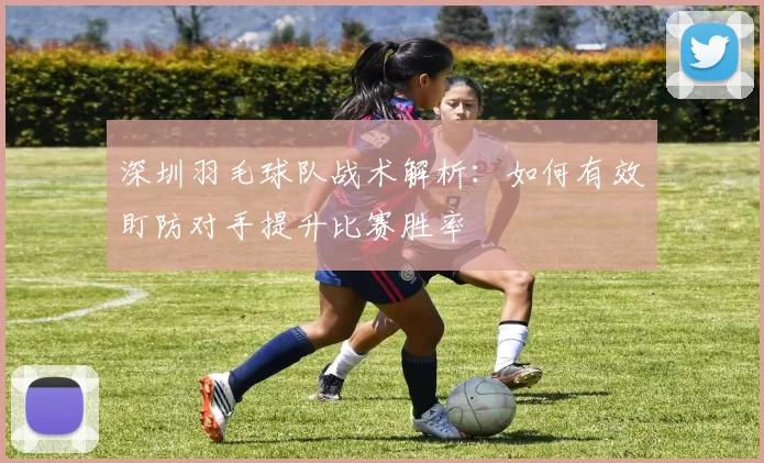 深圳羽毛球队战术解析：如何有效盯防对手提升比赛胜率