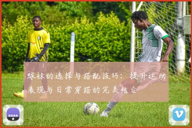 球袜的选择与搭配技巧：提升运动表现与日常穿搭的完美结合