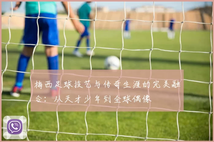 梅西足球技艺与传奇生涯的完美融合：从天才少年到全球偶像