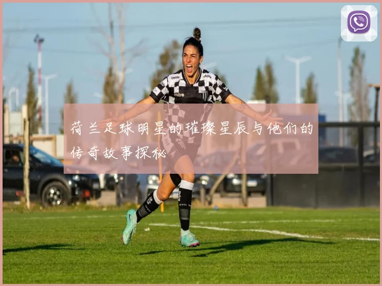 荷兰足球明星的璀璨星辰与他们的传奇故事探秘