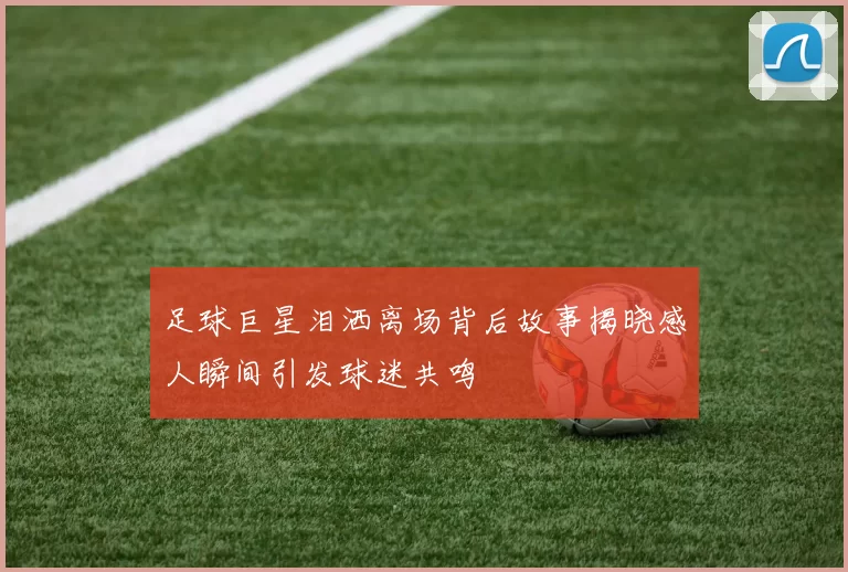 足球巨星泪洒离场背后故事揭晓感人瞬间引发球迷共鸣