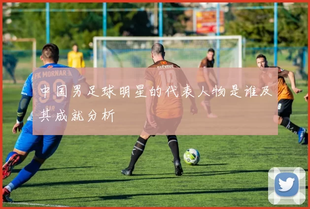 中国男足球明星的代表人物是谁及其成就分析