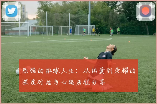 陈强的排球人生：从热爱到荣耀的深度对话与心路历程分享