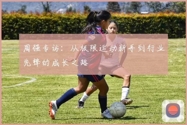周强专访：从极限运动新手到行业先锋的成长之路