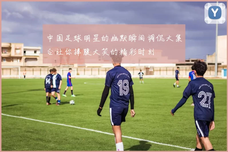 中国足球明星的幽默瞬间调侃大集合让你捧腹大笑的精彩时刻