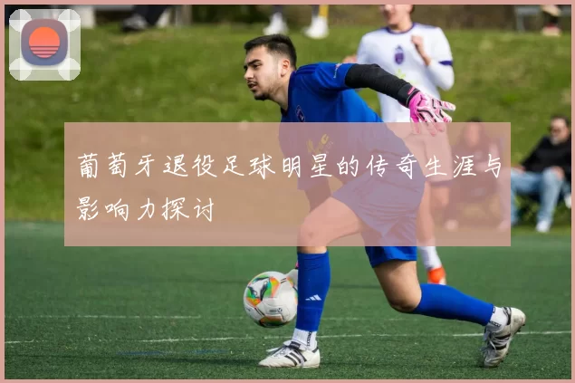 葡萄牙退役足球明星的传奇生涯与影响力探讨