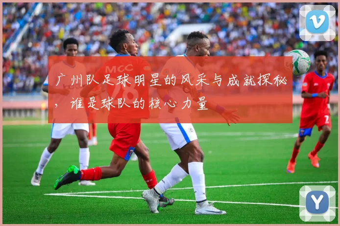 广州队足球明星的风采与成就探秘，谁是球队的核心力量