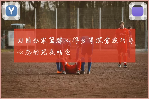 刘丽独家篮球心得分享探索技巧与心态的完美结合
