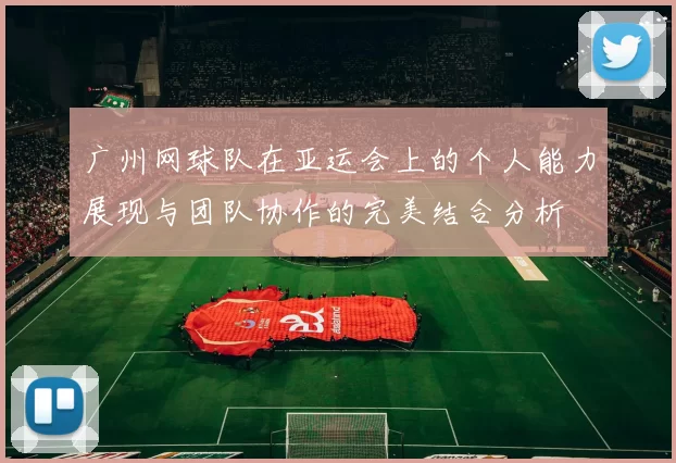 广州网球队在亚运会上的个人能力展现与团队协作的完美结合分析