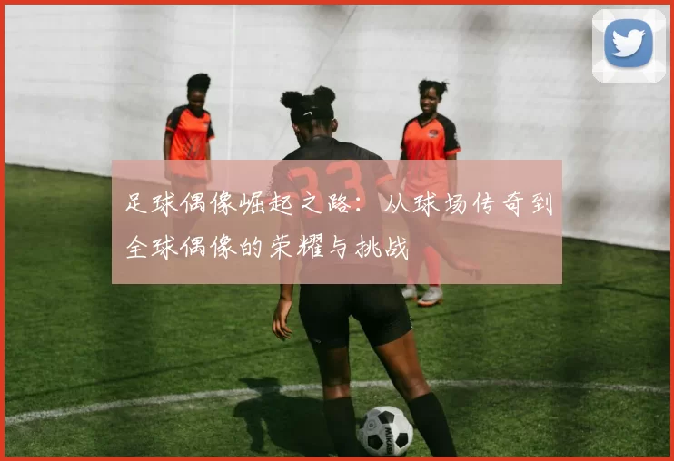 足球偶像崛起之路：从球场传奇到全球偶像的荣耀与挑战