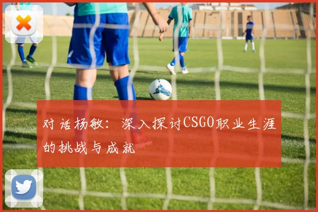 对话杨敏：深入探讨CSGO职业生涯的挑战与成就