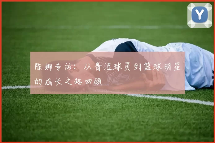 陈娜专访：从青涩球员到篮球明星的成长之路回顾