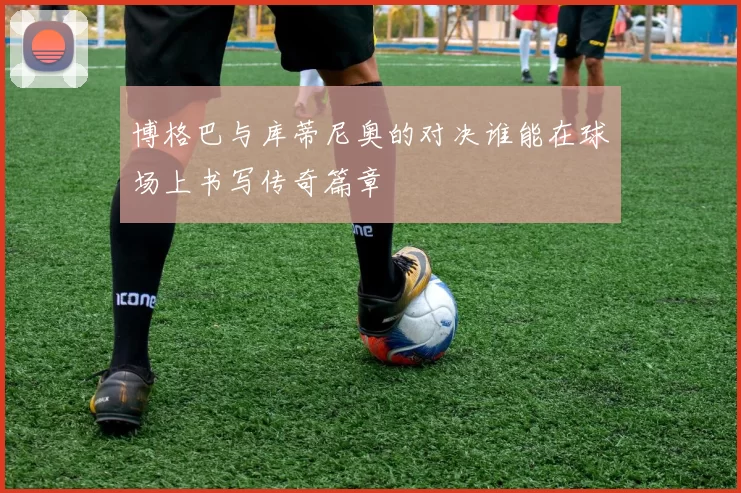 博格巴与库蒂尼奥的对决谁能在球场上书写传奇篇章