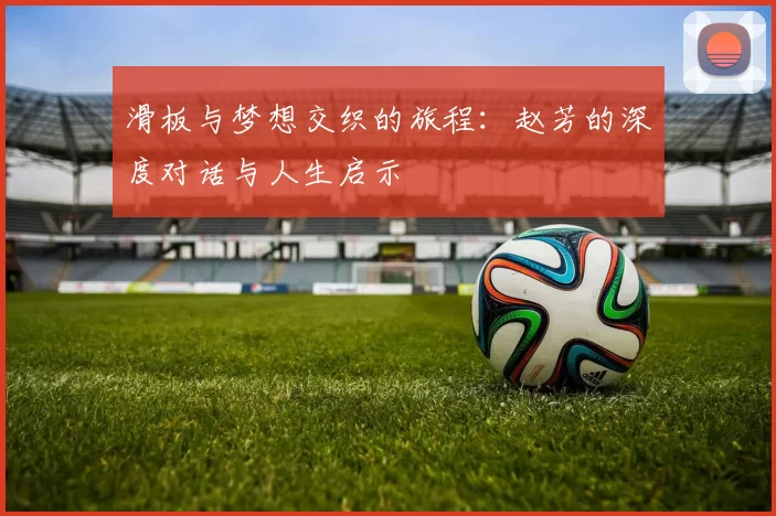 滑板与梦想交织的旅程：赵芳的深度对话与人生启示