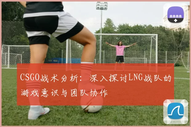 CSGO战术分析：深入探讨LNG战队的游戏意识与团队协作