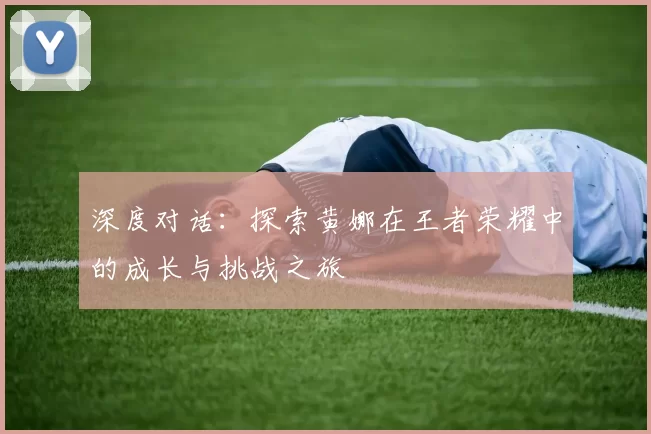 深度对话：探索黄娜在王者荣耀中的成长与挑战之旅