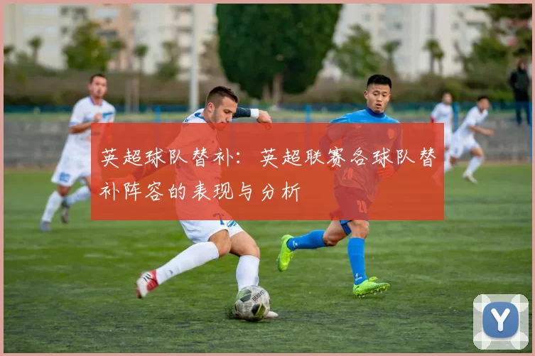 英超球队替补：英超联赛各球队替补阵容的表现与分析
