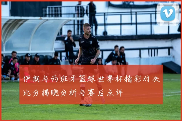 伊朗与西班牙篮球世界杯精彩对决比分揭晓分析与赛后点评