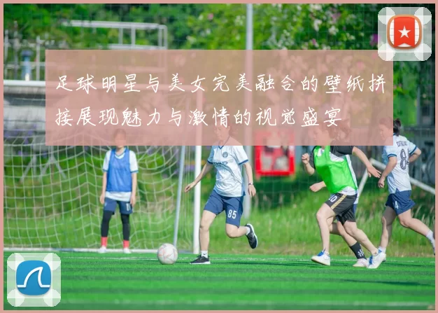 足球明星与美女完美融合的壁纸拼接展现魅力与激情的视觉盛宴