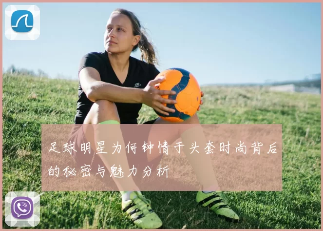 足球明星为何钟情于头套时尚背后的秘密与魅力分析