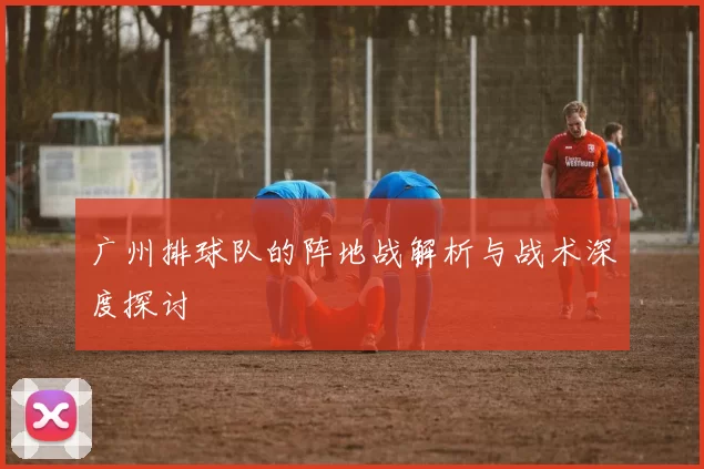 广州排球队的阵地战解析与战术深度探讨