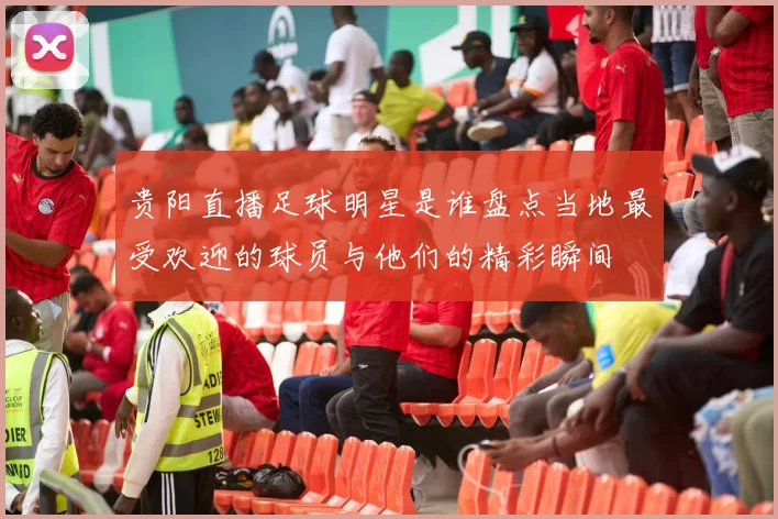 贵阳直播足球明星是谁盘点当地最受欢迎的球员与他们的精彩瞬间
