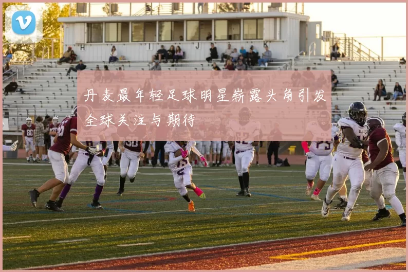 丹麦最年轻足球明星崭露头角引发全球关注与期待