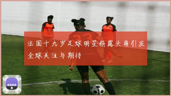 法国十九岁足球明星崭露头角引发全球关注与期待