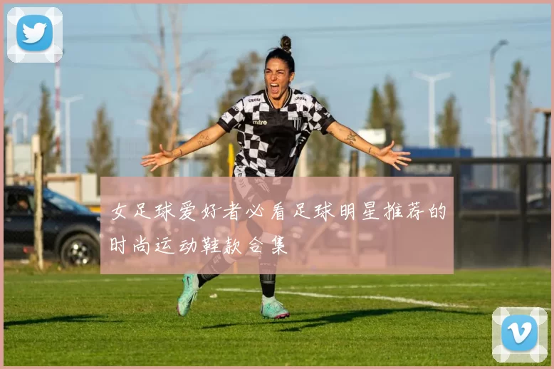 女足球爱好者必看足球明星推荐的时尚运动鞋款合集