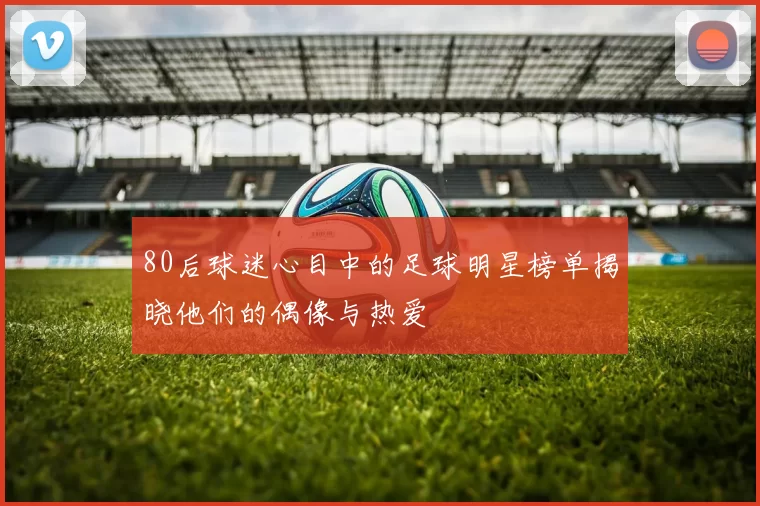 80后球迷心目中的足球明星榜单揭晓他们的偶像与热爱