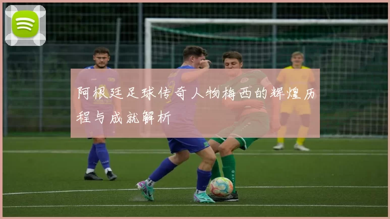阿根廷足球传奇人物梅西的辉煌历程与成就解析