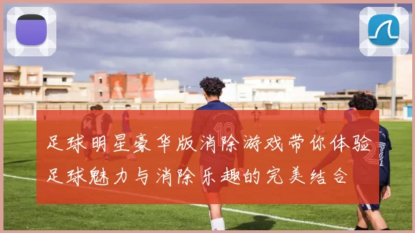 足球明星豪华版消除游戏带你体验足球魅力与消除乐趣的完美结合