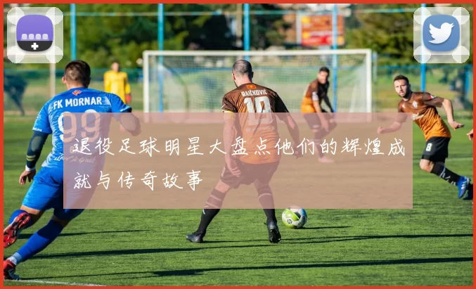 退役足球明星大盘点他们的辉煌成就与传奇故事