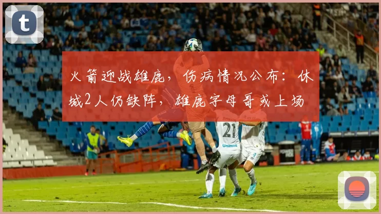 火箭迎战雄鹿，伤病情况公布：休城2人仍缺阵，雄鹿字母哥或上场