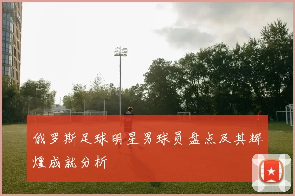 俄罗斯足球明星男球员盘点及其辉煌成就分析