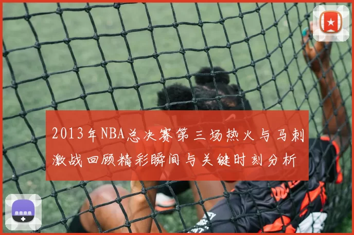 2013年NBA总决赛第三场热火与马刺激战回顾精彩瞬间与关键时刻分析