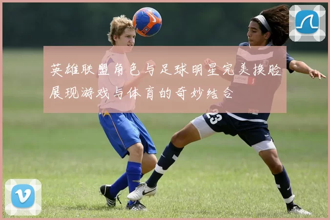 英雄联盟角色与足球明星完美换脸展现游戏与体育的奇妙结合
