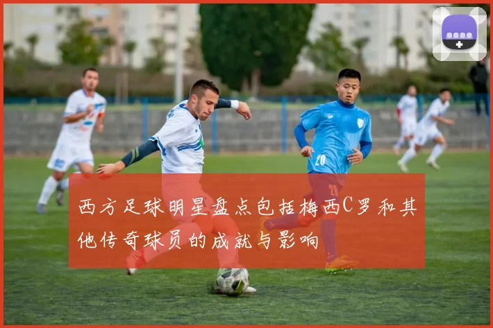 西方足球明星盘点包括梅西C罗和其他传奇球员的成就与影响