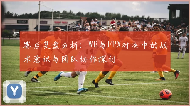 赛后复盘分析：WE与FPX对决中的战术意识与团队协作探讨