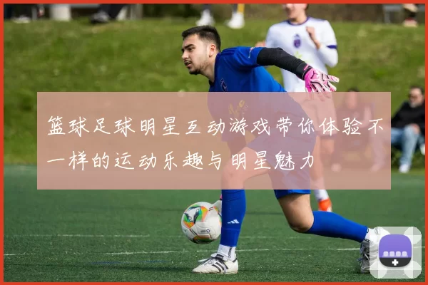 篮球足球明星互动游戏带你体验不一样的运动乐趣与明星魅力