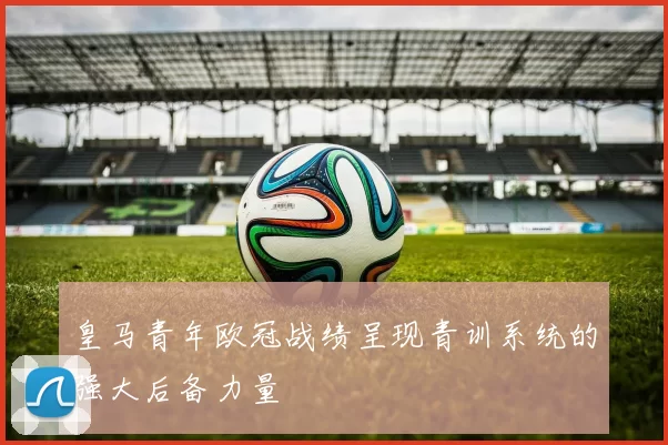皇马青年欧冠战绩呈现青训系统的强大后备力量