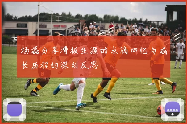 杨磊分享滑板生涯的点滴回忆与成长历程的深刻反思
