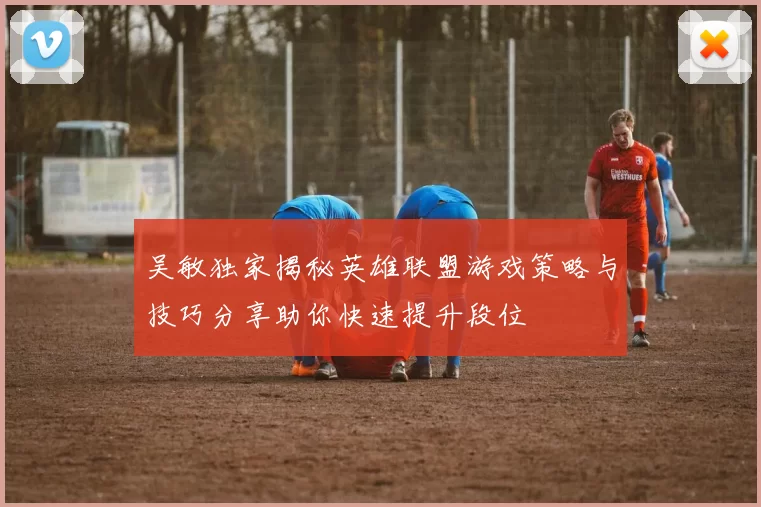 吴敏独家揭秘英雄联盟游戏策略与技巧分享助你快速提升段位