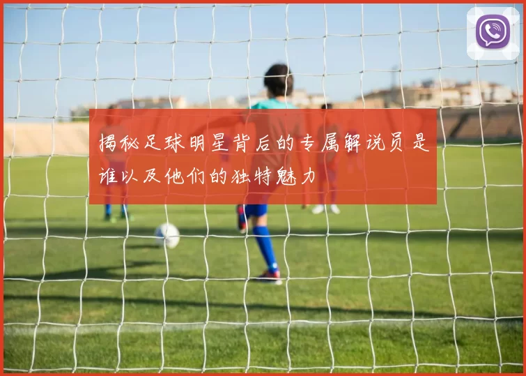 揭秘足球明星背后的专属解说员是谁以及他们的独特魅力