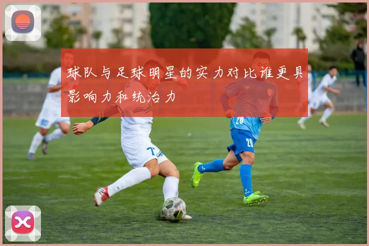 球队与足球明星的实力对比谁更具影响力和统治力
